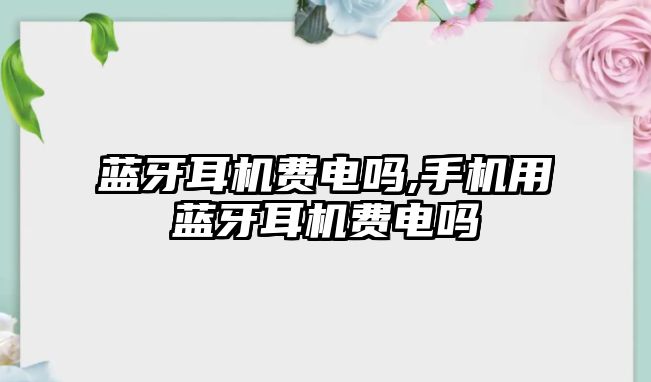 藍牙耳機費電嗎,手機用藍牙耳機費電嗎