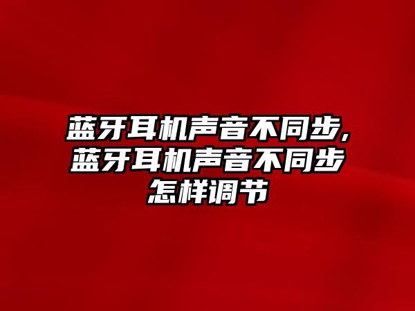 藍牙耳機聲音不同步,藍牙耳機聲音不同步怎樣調節