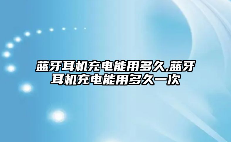 藍牙耳機充電能用多久,藍牙耳機充電能用多久一次