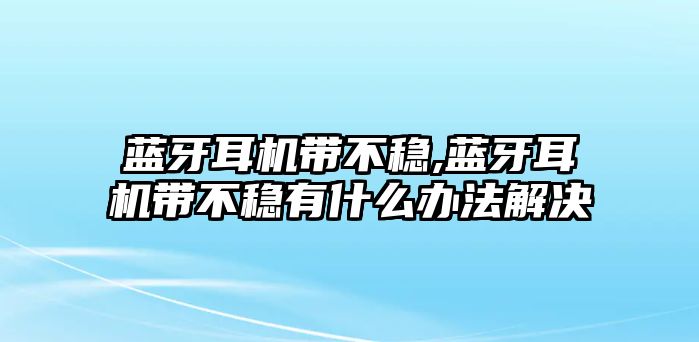 藍牙耳機帶不穩,藍牙耳機帶不穩有什么辦法解決