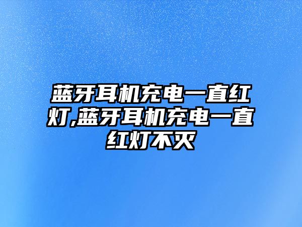 藍牙耳機充電一直紅燈,藍牙耳機充電一直紅燈不滅