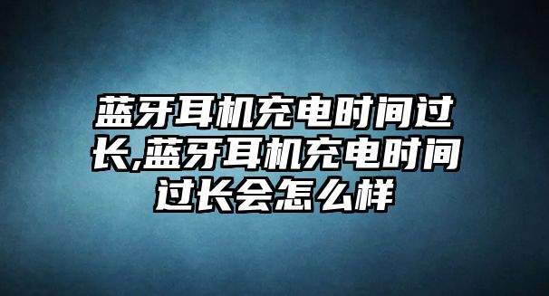 藍(lán)牙耳機(jī)充電時(shí)間過長,藍(lán)牙耳機(jī)充電時(shí)間過長會怎么樣